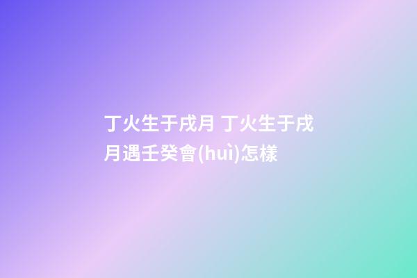 丁火生于戌月 丁火生于戌月遇壬癸會(huì)怎樣-第1張-觀點(diǎn)-玄機(jī)派